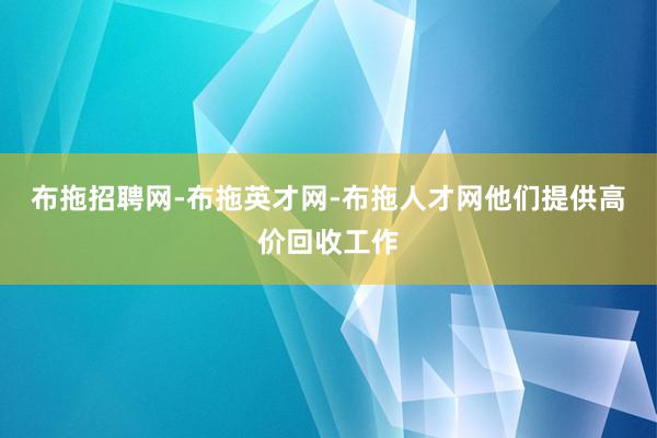 布拖招聘网-布拖英才网-布拖人才网他们提供高价回收工作