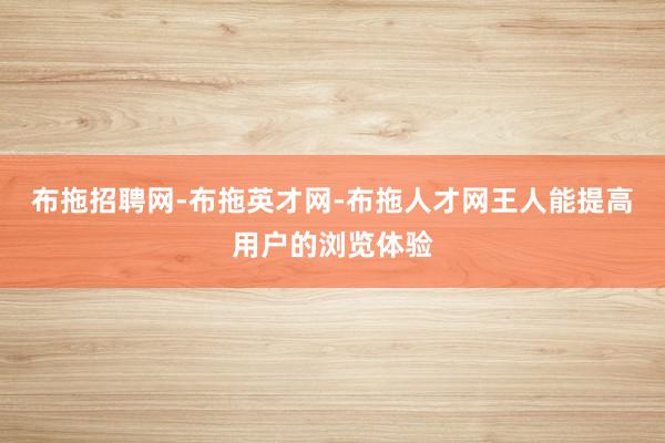布拖招聘网-布拖英才网-布拖人才网王人能提高用户的浏览体验